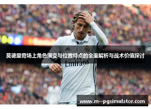 莫德里奇场上角色演变与位置特点的全面解析与战术价值探讨