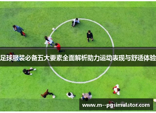 足球服装必备五大要素全面解析助力运动表现与舒适体验