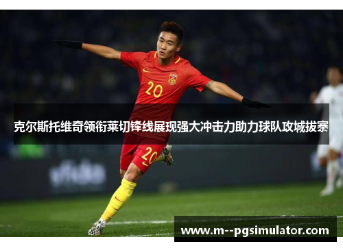 克尔斯托维奇领衔莱切锋线展现强大冲击力助力球队攻城拔寨