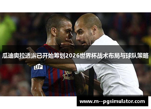 瓜迪奥拉透露已开始筹划2026世界杯战术布局与球队策略