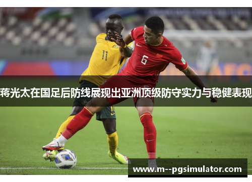 蒋光太在国足后防线展现出亚洲顶级防守实力与稳健表现