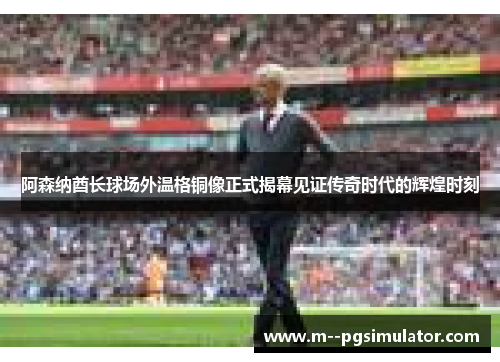阿森纳酋长球场外温格铜像正式揭幕见证传奇时代的辉煌时刻